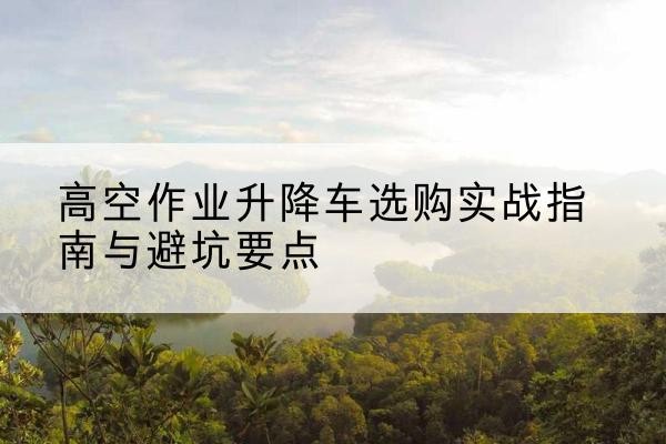 湛河升降车怎么选-高空作业升降车选购实战指南与避坑要点