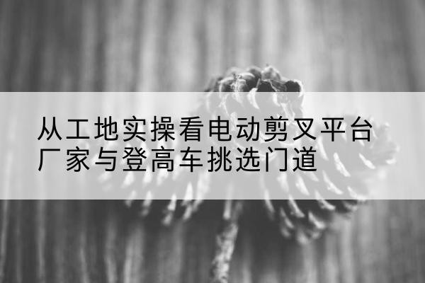 湛河电动剪叉升降平台厂家-从工地实操看电动剪叉平台厂家与登高车挑选门道