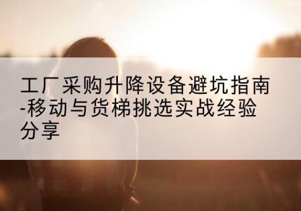湛河移动式升降机怎么选-工厂采购升降设备避坑指南-移动与货梯挑选实战经验分享
