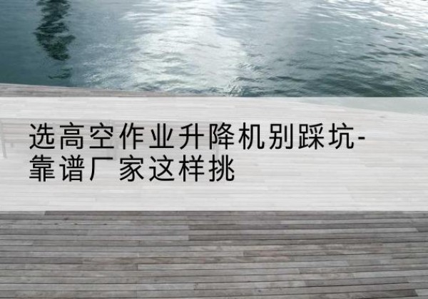 湛河剪叉式升降机厂家-选高空作业升降机别踩坑-靠谱厂家这样挑