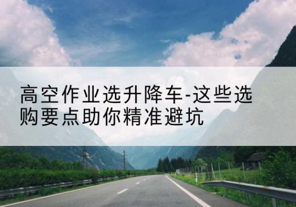 湛河升降车厂家-高空作业选升降车-这些选购要点助你*避坑