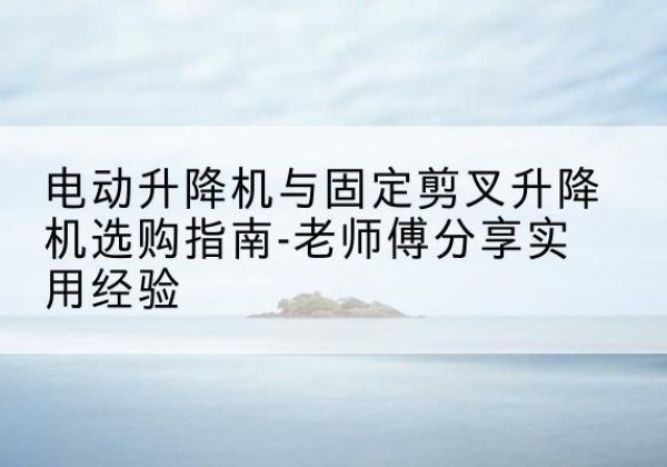 湛河电动升降机怎么选-电动升降机与固定剪叉升降机选购指南-老师傅分享实用经验