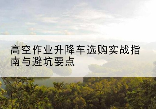 湛河升降车怎么选-高空作业升降车选购实战指南与避坑要点