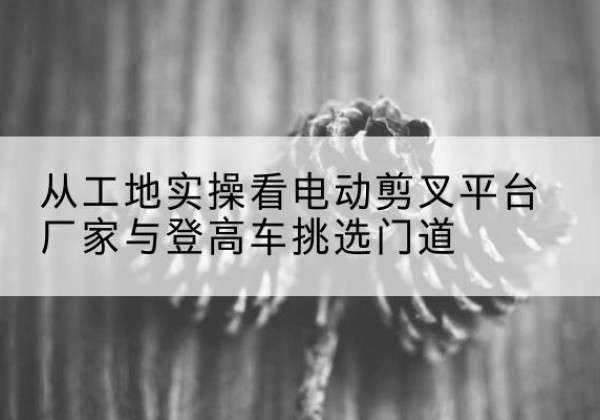 湛河电动剪叉升降平台厂家-从工地实操看电动剪叉平台厂家与登高车挑选门道