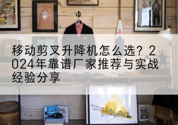 湛河升降平台厂家推荐-移动剪叉升降机怎么选？2024年靠谱厂家推荐与实战经验分享
