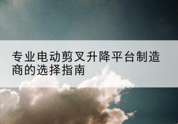 湛河电动剪叉升降平台厂家-专业电动剪叉升降平台制造商的选择指南